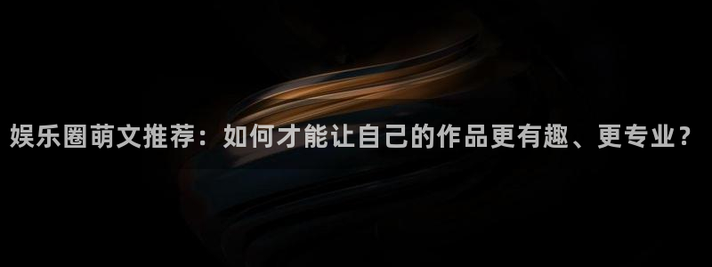 赢乐大厅官网.facca.中国：娱乐圈萌文推荐：如何才能让自己的作品更有趣、更专业？